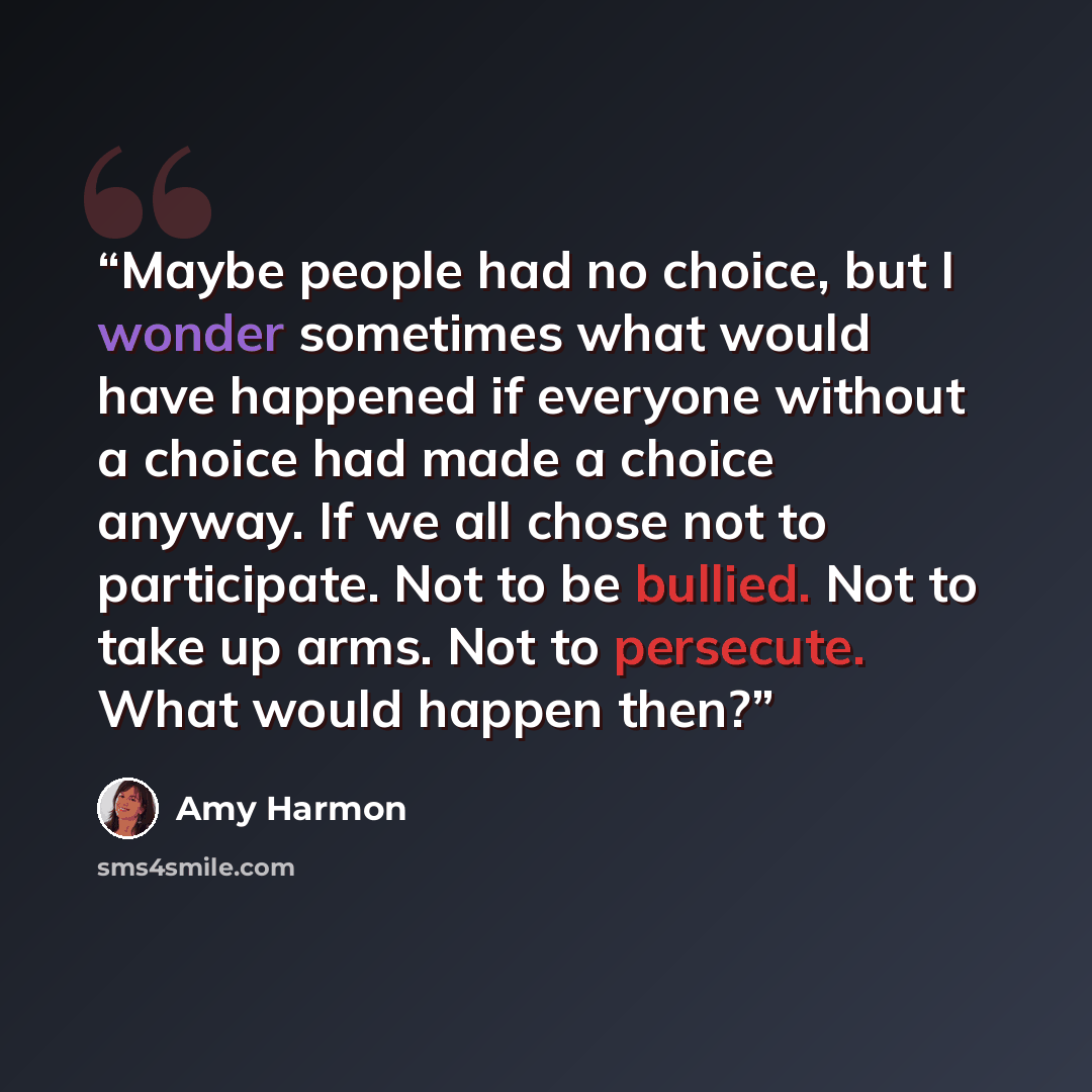 “Maybe people had no choice, but I wonder sometimes what would have happened if everyone without a choice had made a choice anyway. If we all chose not to participate. Not to be bullied. Not to take up arms. Not to persecute. What would happen then?” quote by Amy Harmon