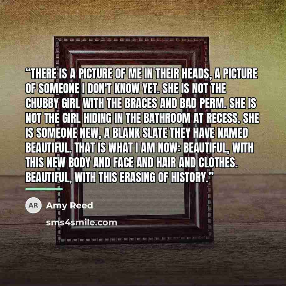“There is a picture of me in their heads, a picture of someone I don't know yet. She is not the chubby girl with the braces and bad perm. She is not the girl hiding in the bathroom at recess. She is someone new, a blank slate they have named beautiful. That is what I am now: beautiful, with this…” quote by Amy Reed