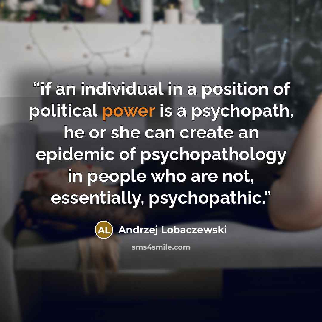 “if an individual in a position of political power is a psychopath, he or she can create an epidemic of psychopathology in people who are not, essentially, psychopathic.” quote by Andrzej Lobaczewski