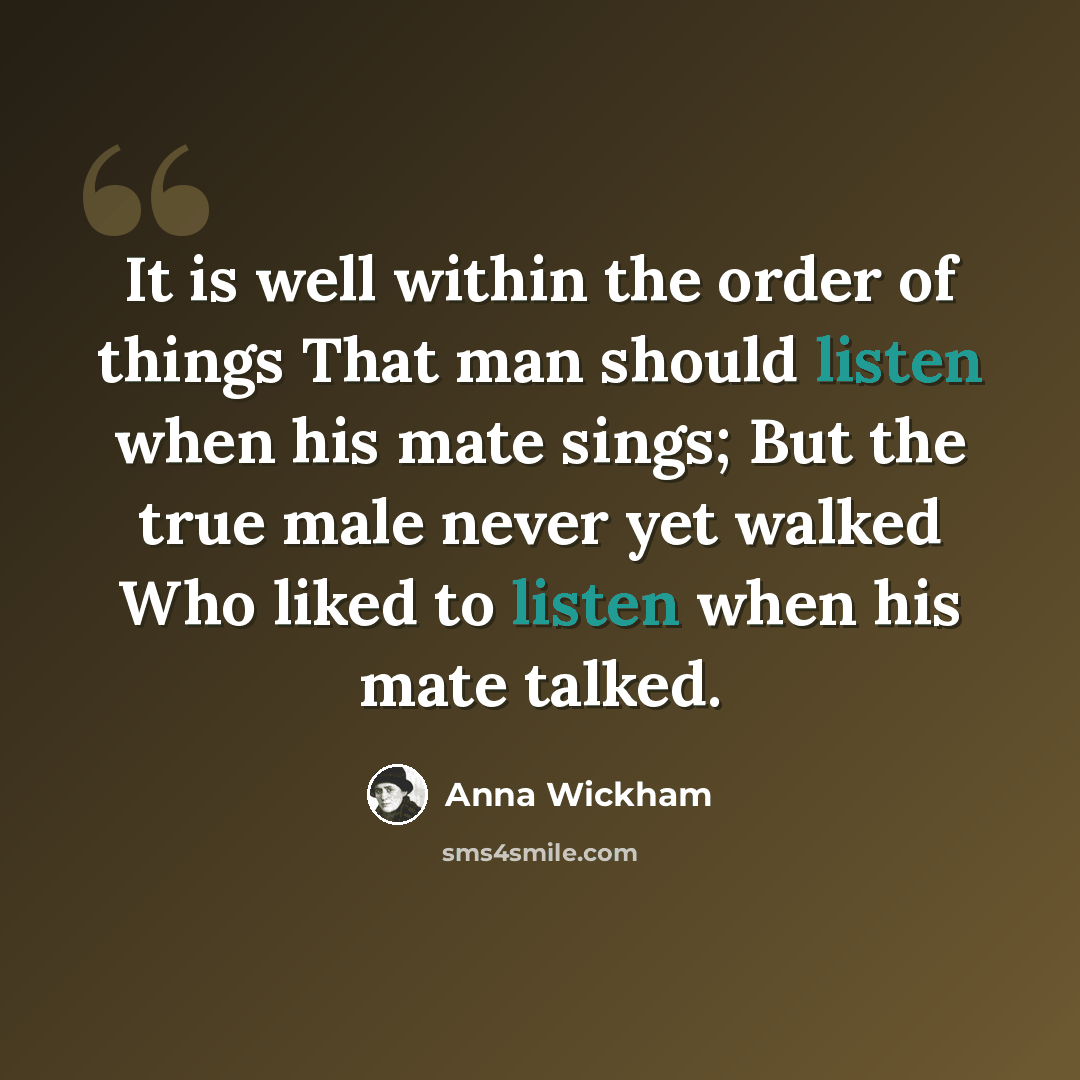 “It is well within the order of things That man should listen when his mate sings; But the true male never yet walked Who liked to listen when his mate talked.” quote by Anna Wickham