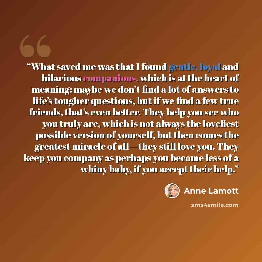“What saved me was that I found gentle, loyal and hilarious companions, which is at the heart of meaning: maybe we don’t find a lot of answers to life’s tougher questions, but if we find a few true friends, that’s even better. They help you see who you truly are, which is not always the loveliest…” quote by Anne Lamott