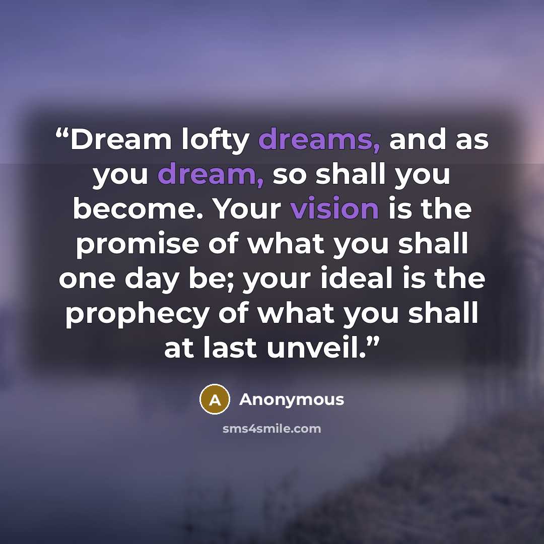 “Dream lofty dreams, and as you dream, so shall you become. Your vision is the promise of what you shall one day be; your ideal is the prophecy of what you shall at last unveil.” quote by Anonymous