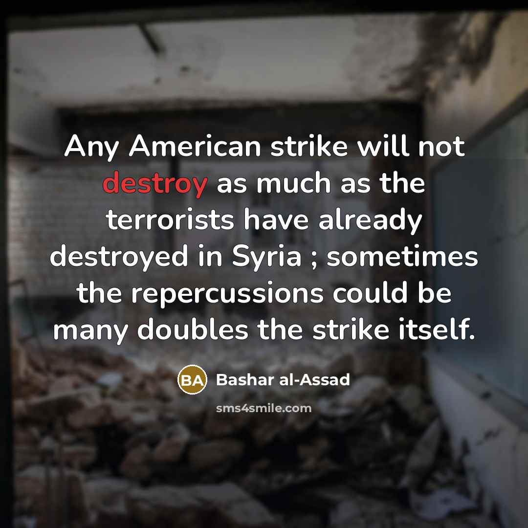 “Any American strike will not destroy as much as the terrorists have already destroyed in Syria ; sometimes the repercussions could be many doubles the strike itself.” quote by Bashar al-Assad