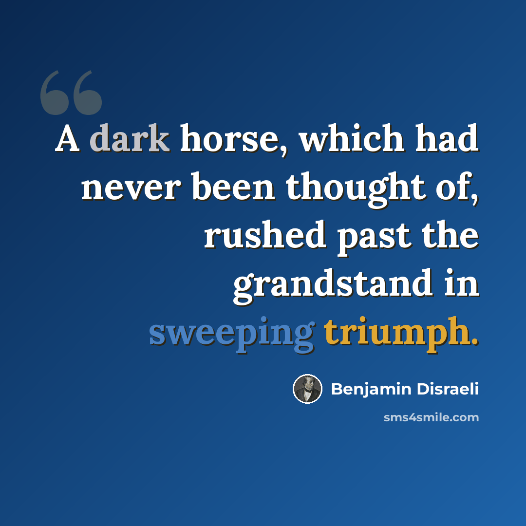 “A dark horse, which had never been thought of, rushed past the grandstand in sweeping triumph.” quote by Benjamin Disraeli