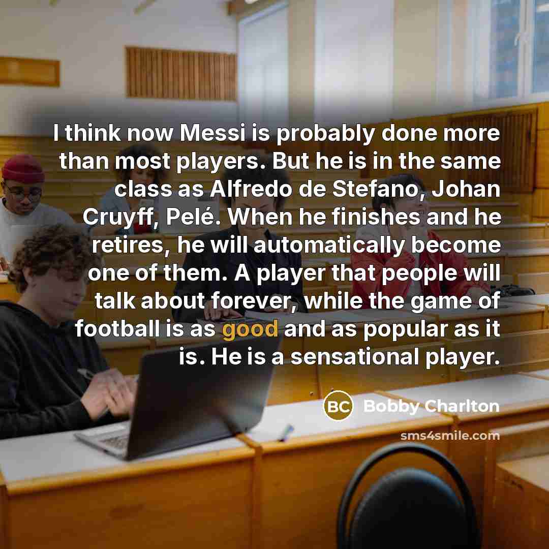 “I think now Messi is probably done more than most players. But he is in the same class as Alfredo de Stefano, Johan Cruyff, Pelé. When he finishes and he retires, he will automatically become one of them. A player that people will talk about forever, while the game of football is as good and as…” quote by Bobby Charlton