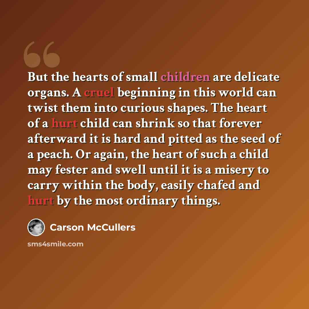 “But the hearts of small children are delicate organs. A cruel beginning in this world can twist them into curious shapes. The heart of a hurt child can shrink so that forever afterward it is hard and pitted as the seed of a peach. Or again, the heart of such a child may fester and swell until it…” quote by Carson McCullers