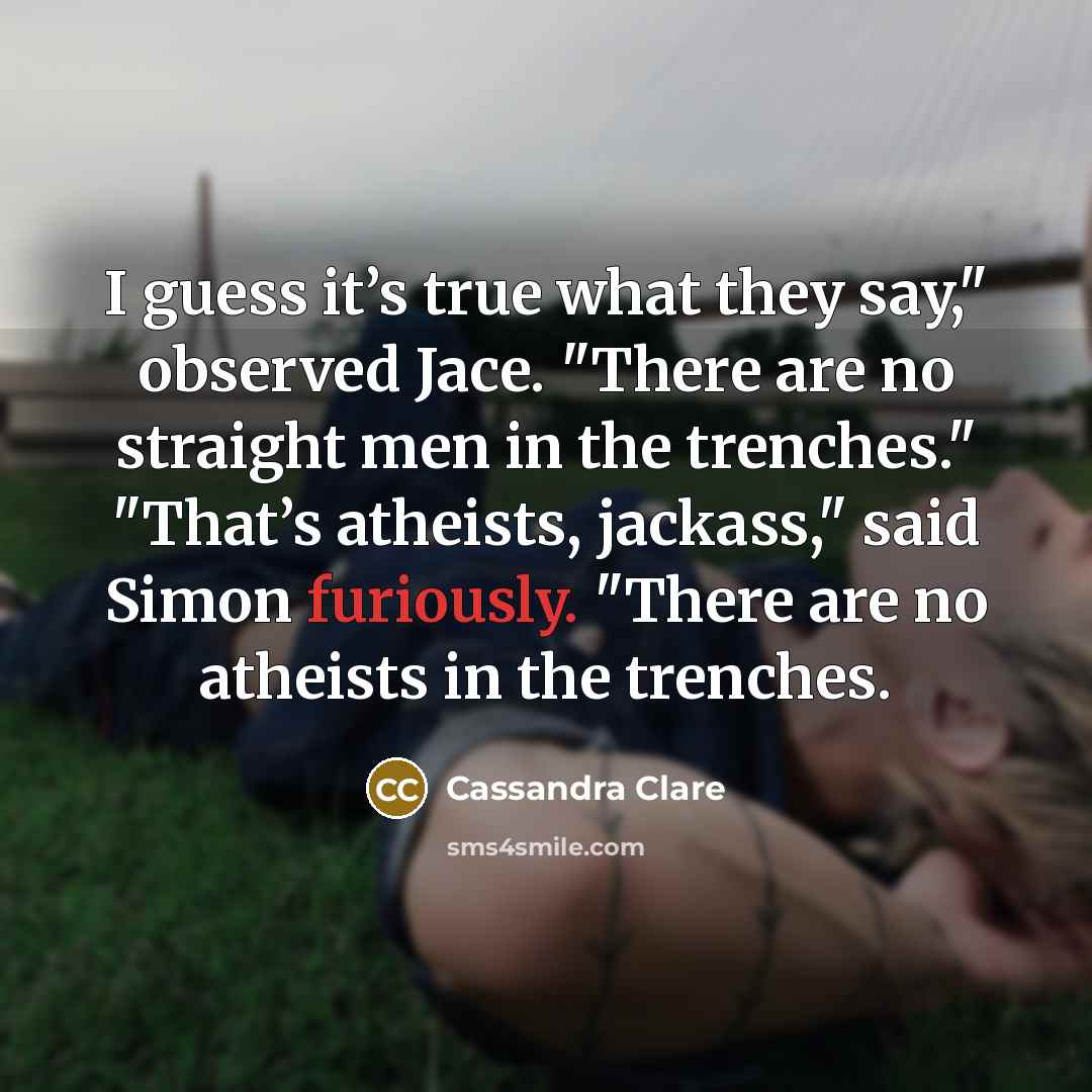 “I guess it’s true what they say," observed Jace. "There are no straight men in the trenches." "That’s atheists, jackass," said Simon furiously. "There are no atheists in the trenches.” quote by Cassandra Clare