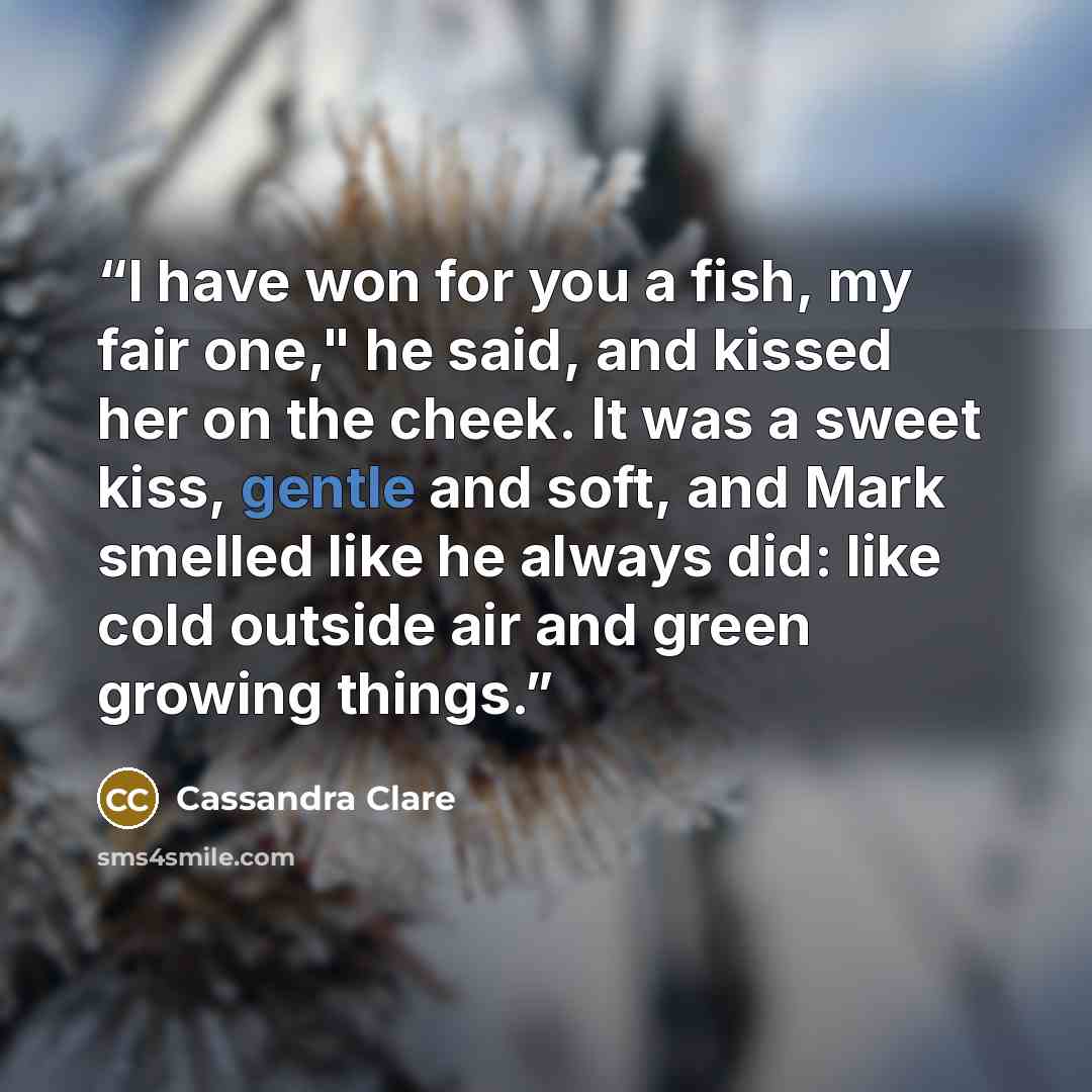 “I have won for you a fish, my fair one," he said, and kissed her on the cheek. It was a sweet kiss, gentle and soft, and Mark smelled like he always did: like cold outside air and green growing things.” quote by Cassandra Clare