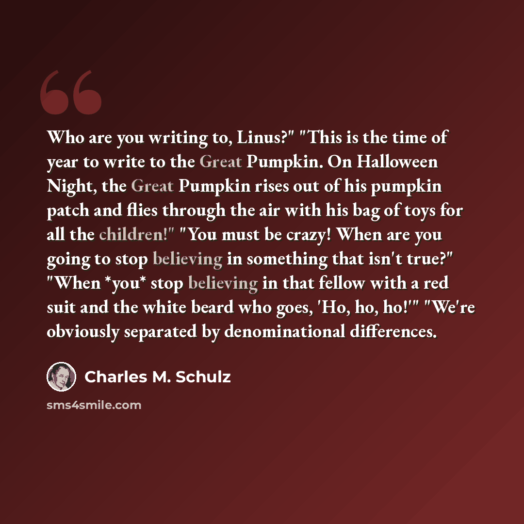 “Who are you writing to, Linus?" "This is the time of year to write to the Great Pumpkin. On Halloween Night, the Great Pumpkin rises out of his pumpkin patch and flies through the air with his bag of toys for all the children!" "You must be crazy! When are you going to stop believing in something…” quote by Charles M. Schulz