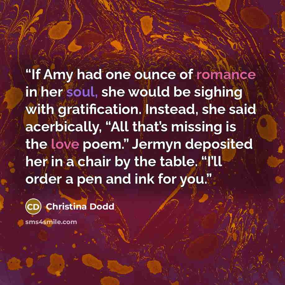 “If Amy had one ounce of romance in her soul, she would be sighing with gratification. Instead, she said acerbically, “All that’s missing is the love poem.” Jermyn deposited her in a chair by the table. “I’ll order a pen and ink for you.” quote by Christina Dodd