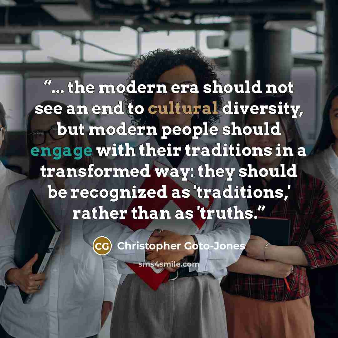 “... the modern era should not see an end to cultural diversity, but modern people should engage with their traditions in a transformed way: they should be recognized as 'traditions,' rather than as 'truths.” quote by Christopher Goto-Jones
