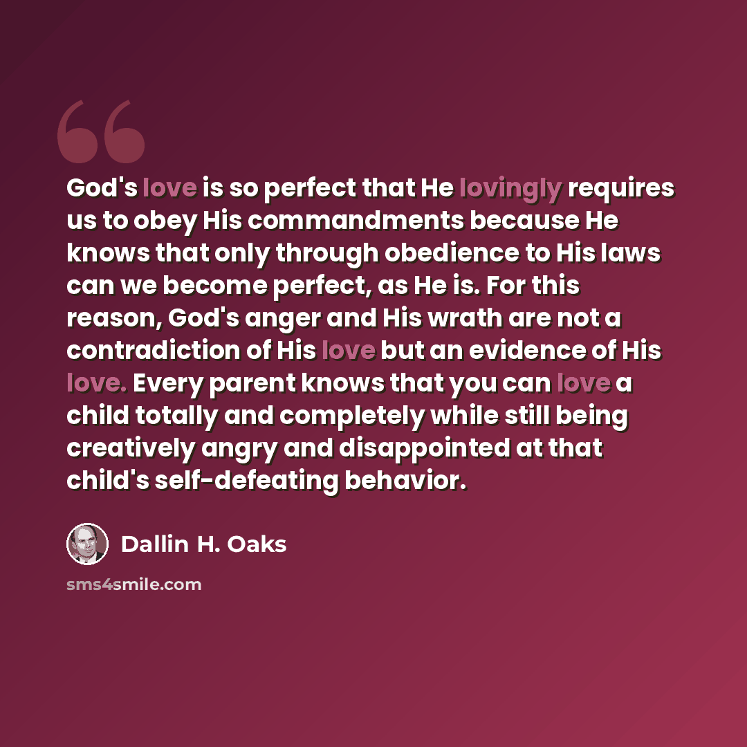“God's love is so perfect that He lovingly requires us to obey His commandments because He knows that only through obedience to His laws can we become perfect, as He is. For this reason, God's anger and His wrath are not a contradiction of His love but an evidence of His love. Every parent knows…” quote by Dallin H. Oaks