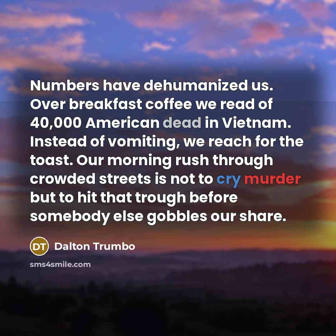 “Numbers have dehumanized us. Over breakfast coffee we read of 40,000 American dead in Vietnam. Instead of vomiting, we reach for the toast. Our morning rush through crowded streets is not to cry murder but to hit that trough before somebody else gobbles our share.” quote by Dalton Trumbo