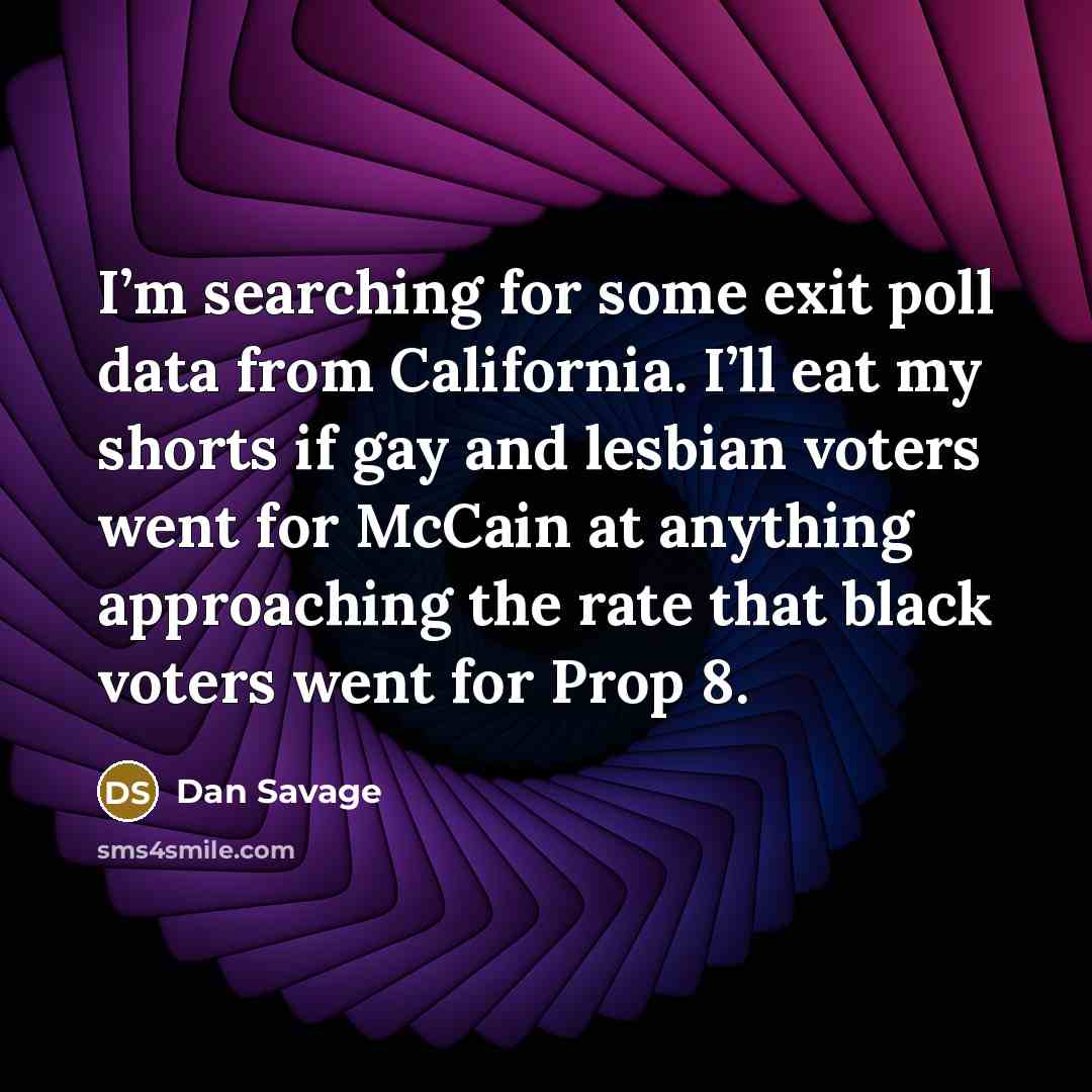 “I’m searching for some exit poll data from California. I’ll eat my shorts if gay and lesbian voters went for McCain at anything approaching the rate that black voters went for Prop 8.” quote by Dan Savage