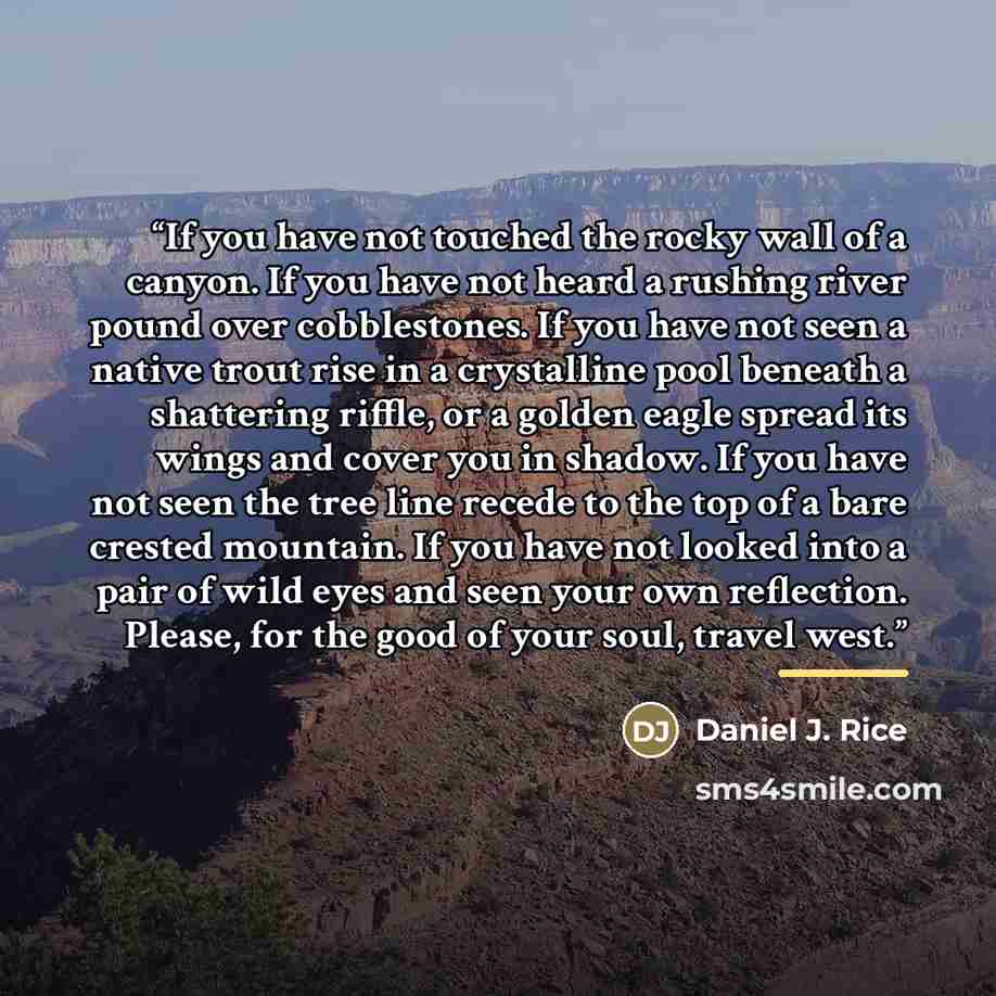 “If you have not touched the rocky wall of a canyon. If you have not heard a rushing river pound over cobblestones. If you have not seen a native trout rise in a crystalline pool beneath a shattering riffle, or a golden eagle spread its wings and cover you in shadow. If you have not seen the tree…” quote by Daniel J. Rice