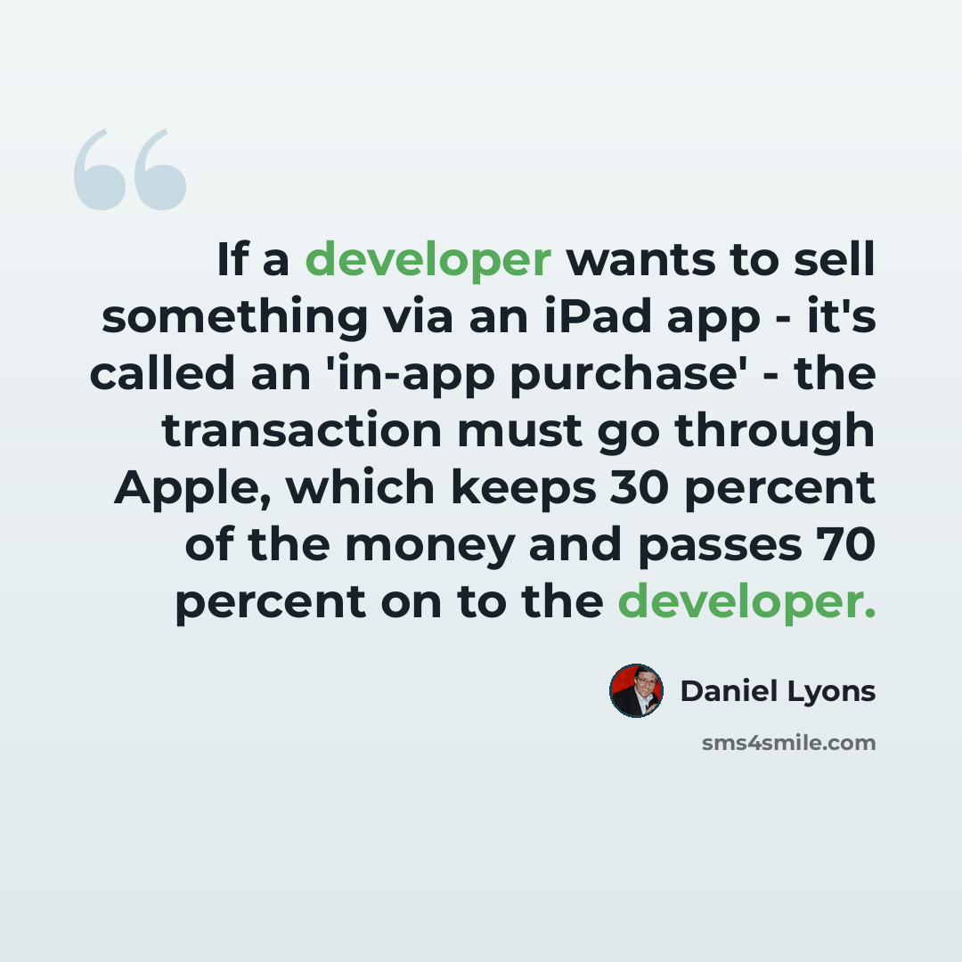“If a developer wants to sell something via an iPad app - it's called an 'in-app purchase' - the transaction must go through Apple, which keeps 30 percent of the money and passes 70 percent on to the developer.” quote by Daniel Lyons