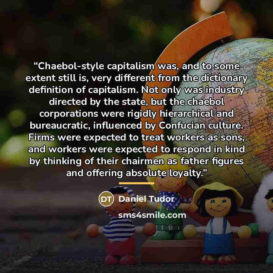 “Chaebol-style capitalism was, and to some extent still is, very different from the dictionary definition of capitalism. Not only was industry directed by the state, but the chaebol corporations were rigidly hierarchical and bureaucratic, influenced by Confucian culture. Firms were expected to…” quote by Daniel Tudor