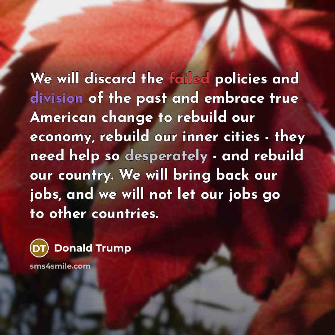 “We will discard the failed policies and division of the past and embrace true American change to rebuild our economy, rebuild our inner cities - they need help so desperately - and rebuild our country. We will bring back our jobs, and we will not let our jobs go to other countries.” quote by Donald Trump