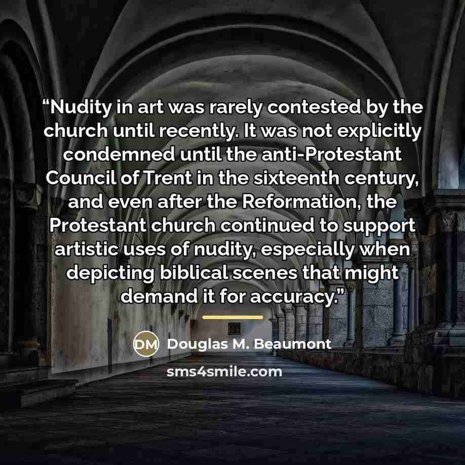 “Nudity in art was rarely contested by the church until recently. It was not explicitly condemned until the anti-Protestant Council of Trent in the sixteenth century, and even after the Reformation, the Protestant church continued to support artistic uses of nudity, especially when depicting…” quote by Douglas M. Beaumont
