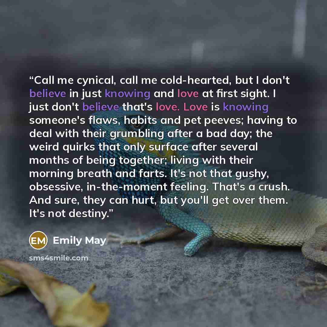 “Call me cynical, call me cold-hearted, but I don't believe in just knowing and love at first sight. I just don't believe that's love. Love is knowing someone's flaws, habits and pet peeves; having to deal with their grumbling after a bad day; the weird quirks that only surface after several months…” quote by Emily May