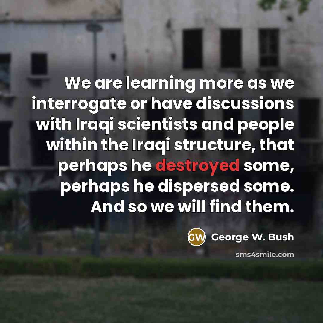 “We are learning more as we interrogate or have discussions with Iraqi scientists and people within the Iraqi structure, that perhaps he destroyed some, perhaps he dispersed some. And so we will find them.” quote by George W. Bush