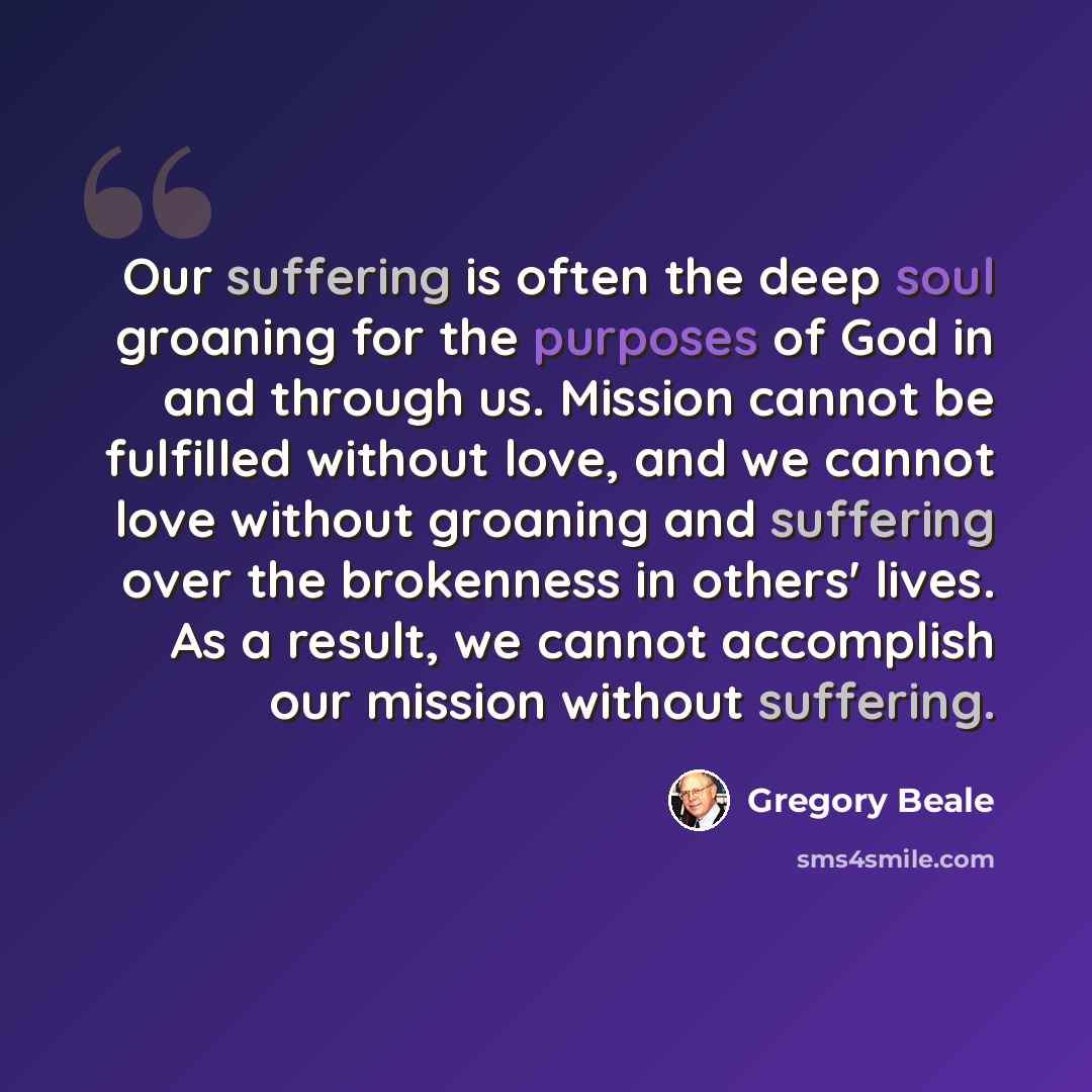 “Our suffering is often the deep soul groaning for the purposes of God in and through us. Mission cannot be fulfilled without love, and we cannot love without groaning and suffering over the brokenness in others' lives. As a result, we cannot accomplish our mission without suffering.” quote by Gregory Beale