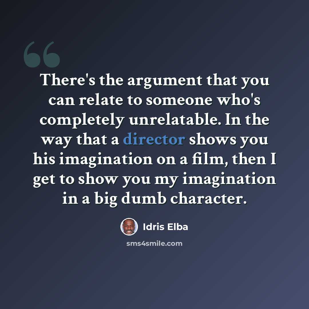 “There's the argument that you can relate to someone who's completely unrelatable. In the way that a director shows you his imagination on a film, then I get to show you my imagination in a big dumb character.” quote by Idris Elba