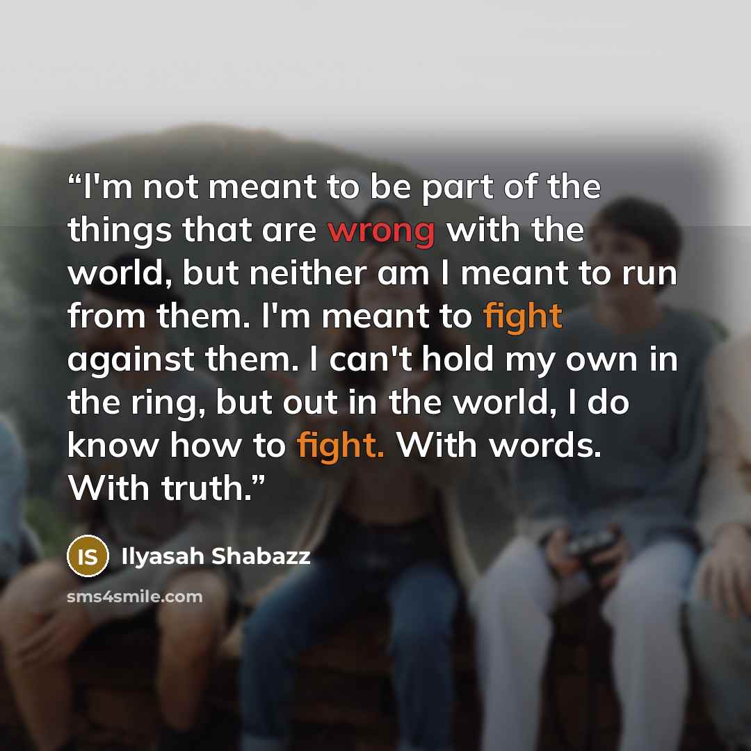 “I'm not meant to be part of the things that are wrong with the world, but neither am I meant to run from them. I'm meant to fight against them. I can't hold my own in the ring, but out in the world, I do know how to fight. With words. With truth.” quote by Ilyasah Shabazz