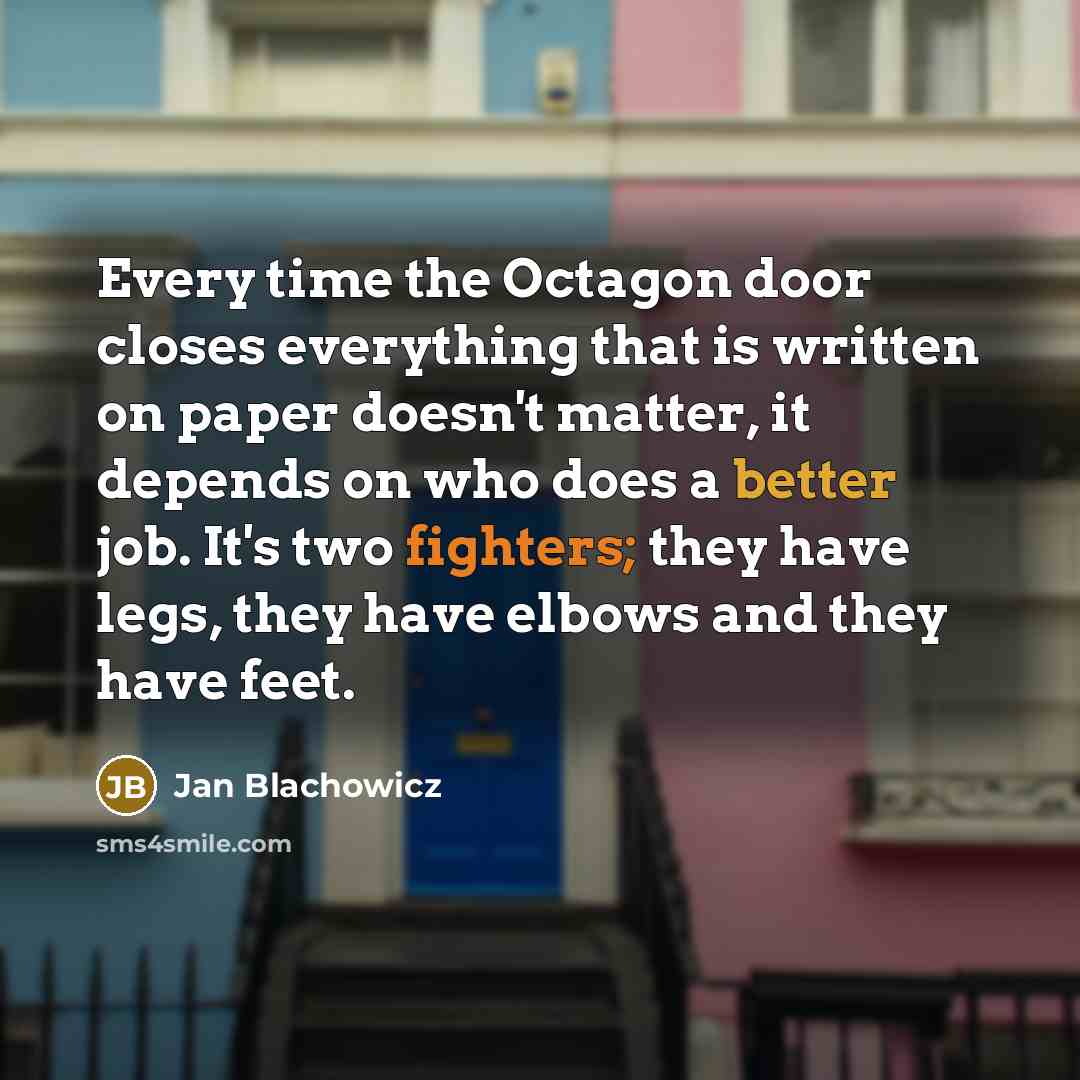 “Every time the Octagon door closes everything that is written on paper doesn't matter, it depends on who does a better job. It's two fighters; they have legs, they have elbows and they have feet.” quote by Jan Blachowicz