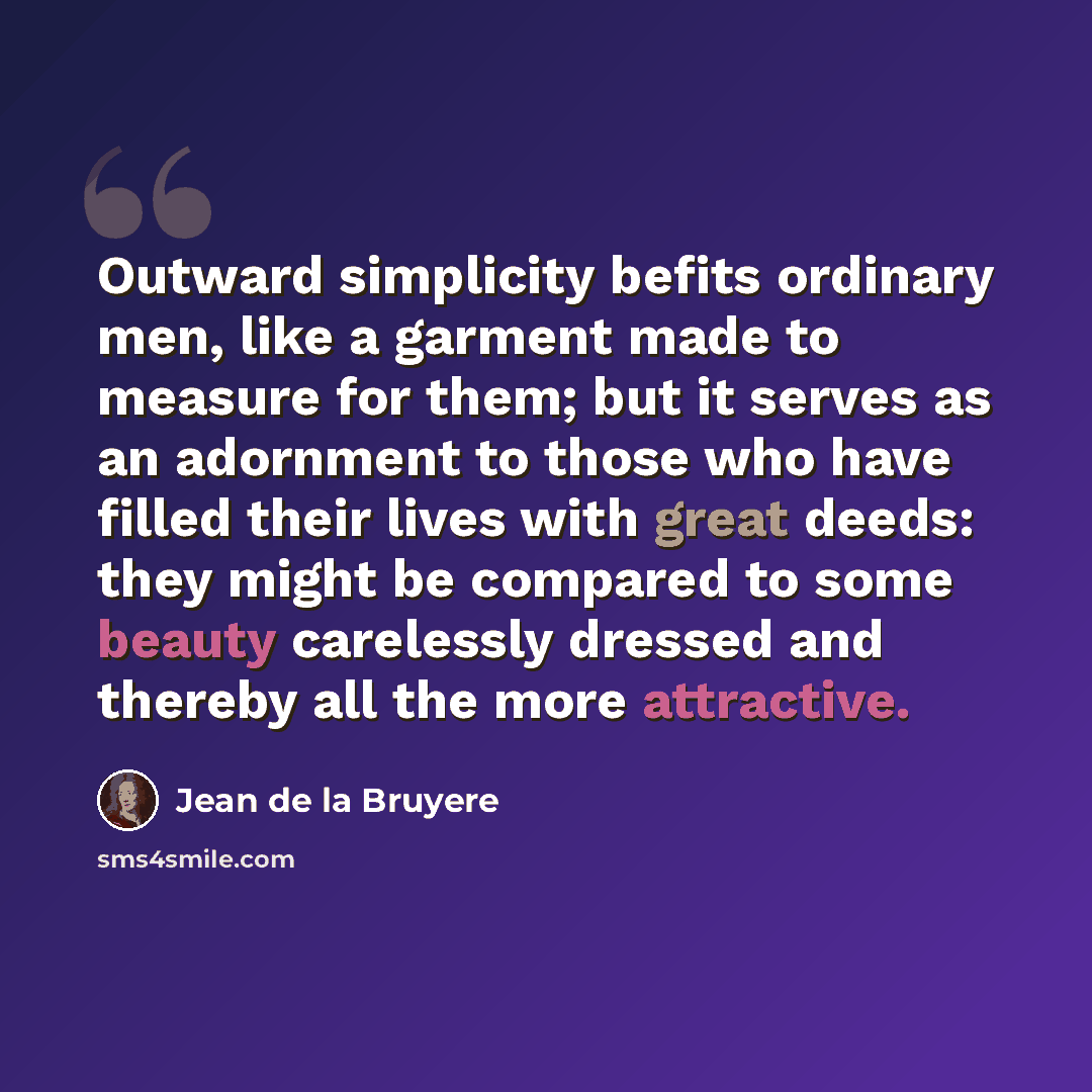 “Outward simplicity befits ordinary men, like a garment made to measure for them; but it serves as an adornment to those who have filled their lives with great deeds: they might be compared to some beauty carelessly dressed and thereby all the more attractive.” quote by Jean de la Bruyere