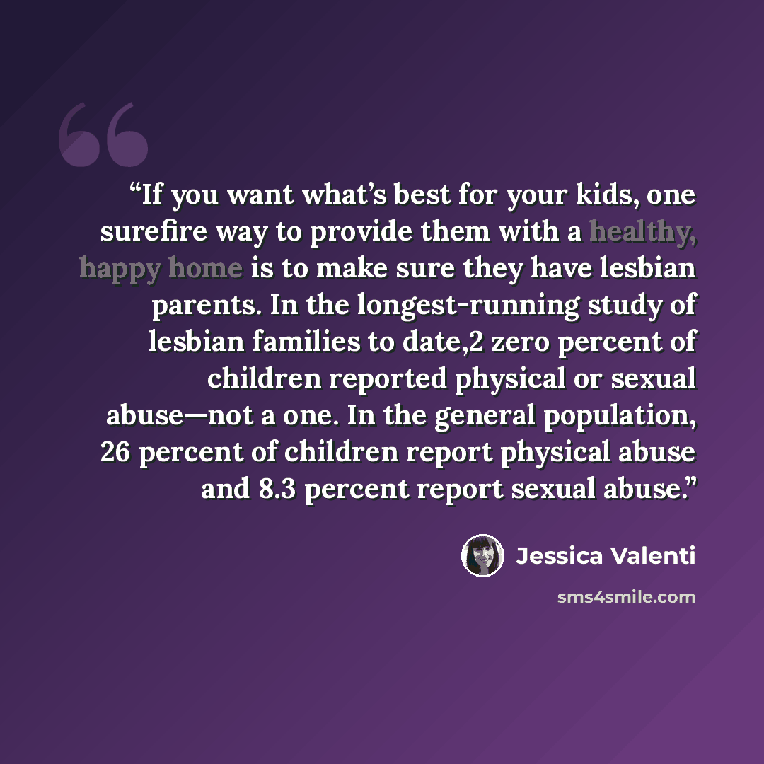 “If you want what’s best for your kids, one surefire way to provide them with a healthy, happy home is to make sure they have lesbian parents. In the longest-running study of lesbian families to date,2 zero percent of children reported physical or sexual abuse—not a one. In the general population…” quote by Jessica Valenti