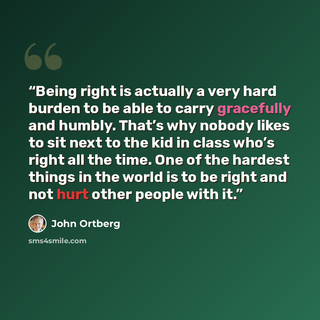 “Being right is actually a very hard burden to be able to carry gracefully and humbly. That’s why nobody likes to sit next to the kid in class who’s right all the time. One of the hardest things in the world is to be right and not hurt other people with it.” quote by John Ortberg
