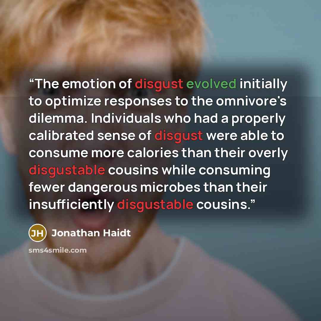 “The emotion of disgust evolved initially to optimize responses to the omnivore's dilemma. Individuals who had a properly calibrated sense of disgust were able to consume more calories than their overly disgustable cousins while consuming fewer dangerous microbes than their insufficiently…” quote by Jonathan Haidt