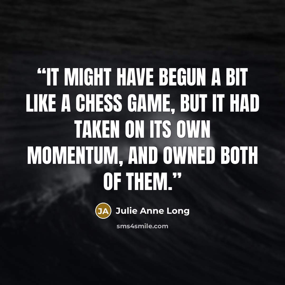 “It might have begun a bit like a chess game, but it had taken on its own momentum, and owned both of them.” quote by Julie Anne Long