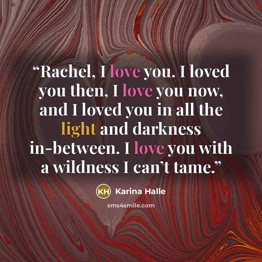 “Rachel, I love you. I loved you then, I love you now, and I loved you in all the light and darkness in-between. I love you with a wildness I can’t tame.” quote by Karina Halle