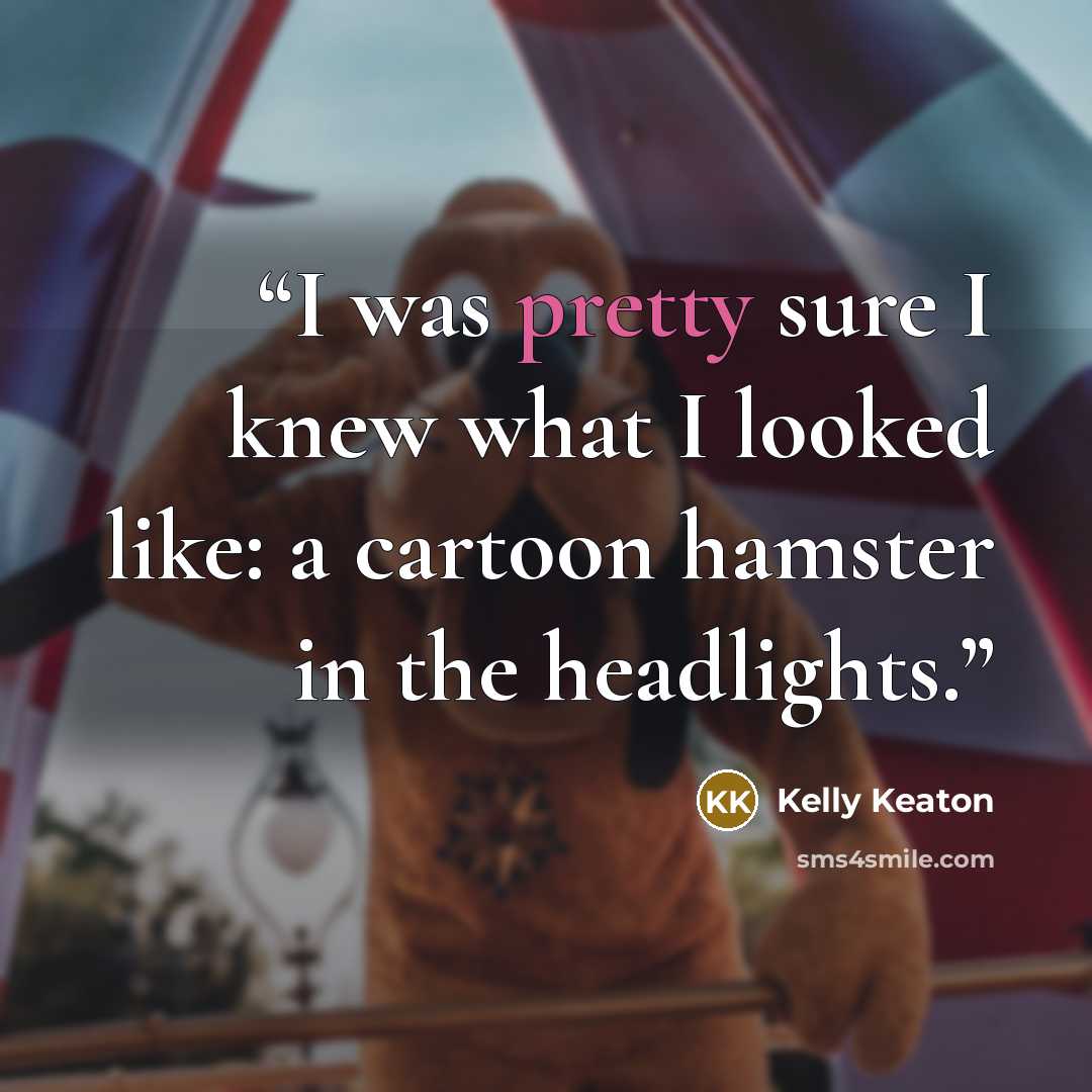 “I was pretty sure I knew what I looked like: a cartoon hamster in the headlights.” quote by Kelly Keaton