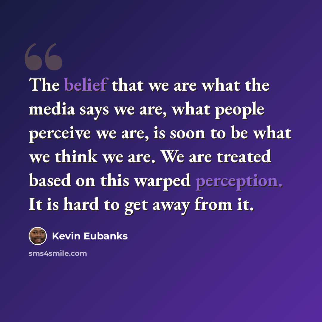 “The belief that we are what the media says we are, what people perceive we are, is soon to be what we think we are. We are treated based on this warped perception. It is hard to get away from it.” quote by Kevin Eubanks