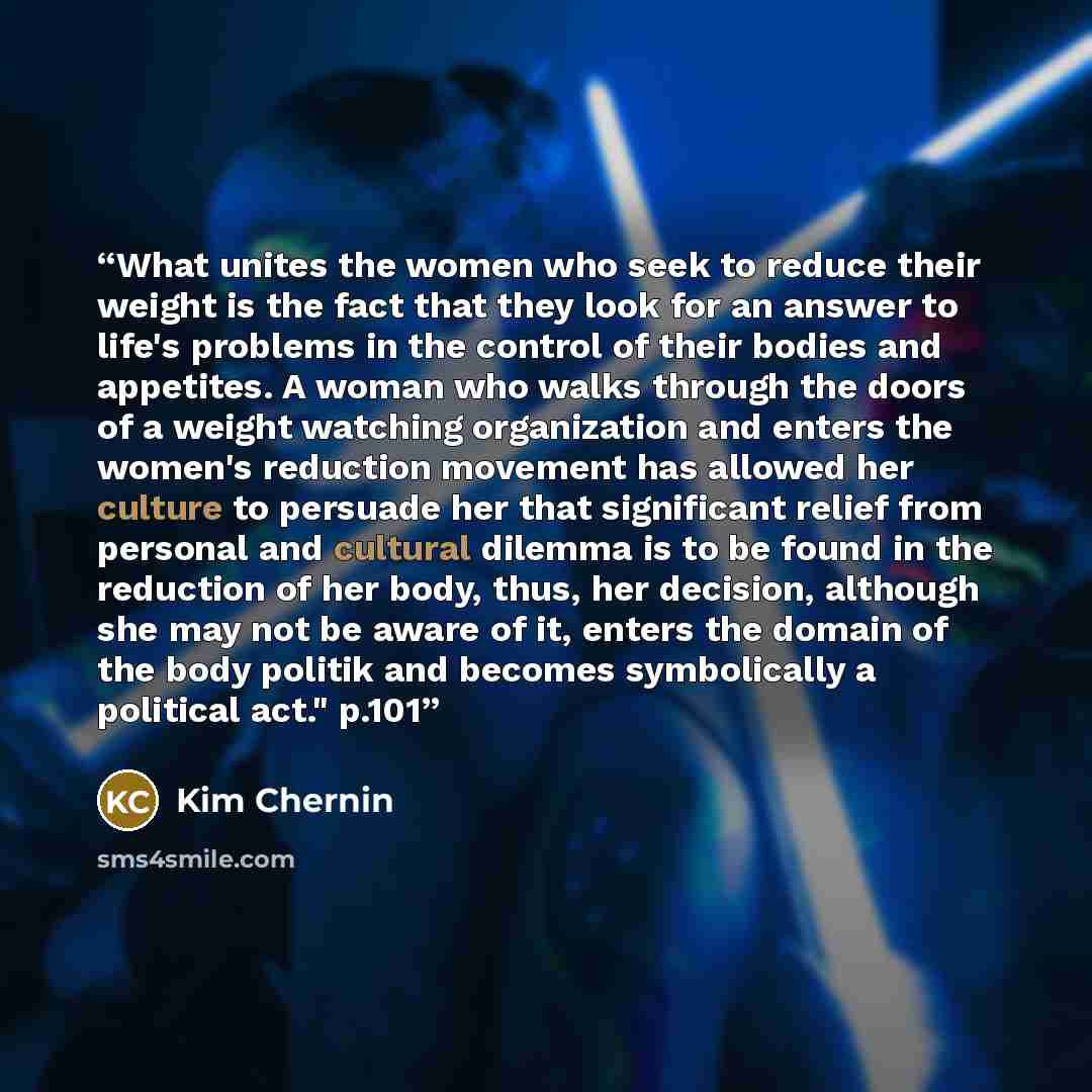 “What unites the women who seek to reduce their weight is the fact that they look for an answer to life's problems in the control of their bodies and appetites. A woman who walks through the doors of a weight watching organization and enters the women's reduction movement has allowed her culture to…” quote by Kim Chernin