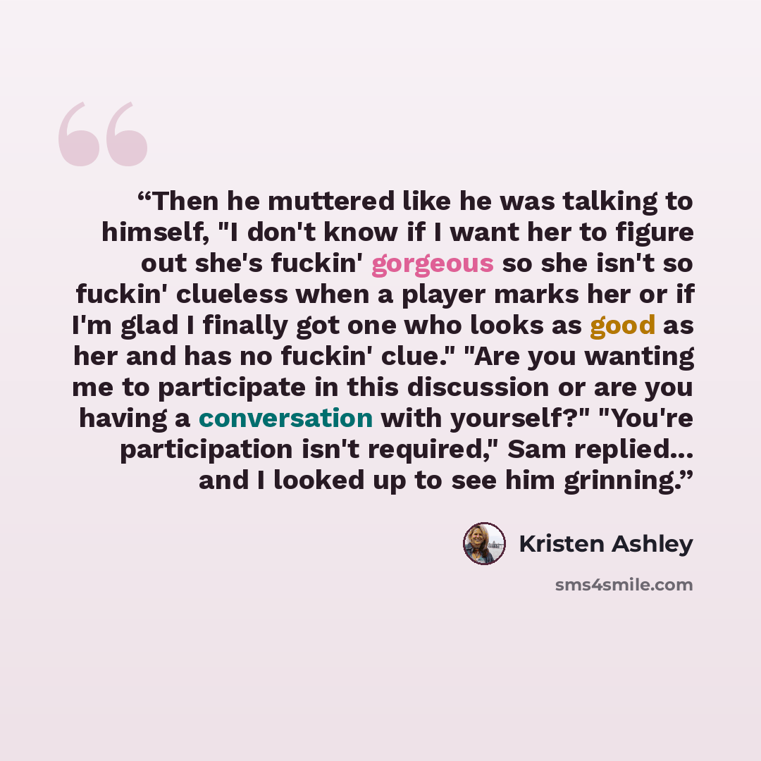“Then he muttered like he was talking to himself, "I don't know if I want her to figure out she's fuckin' gorgeous so she isn't so fuckin' clueless when a player marks her or if I'm glad I finally got one who looks as good as her and has no fuckin' clue." "Are you wanting me to participate in this…” quote by Kristen Ashley