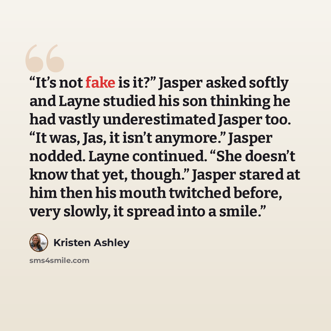 “It’s not fake is it?” Jasper asked softly and Layne studied his son thinking he had vastly underestimated Jasper too. “It was, Jas, it isn’t anymore.” Jasper nodded. Layne continued. “She doesn’t know that yet, though.” Jasper stared at him then his mouth twitched before, very slowly, it spread…” quote by Kristen Ashley