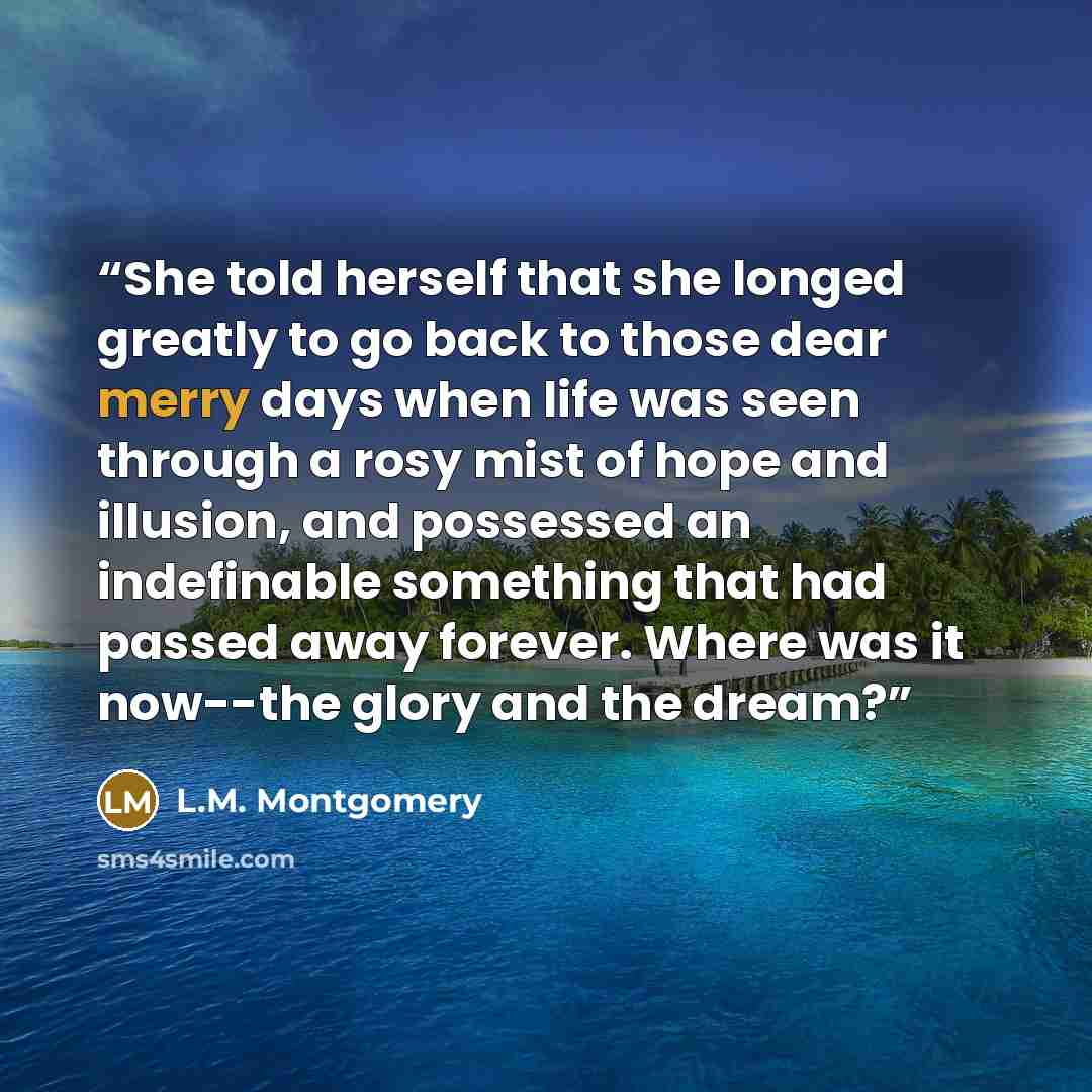 “She told herself that she longed greatly to go back to those dear merry days when life was seen through a rosy mist of hope and illusion, and possessed an indefinable something that had passed away forever. Where was it now--the glory and the dream?” quote by L.M. Montgomery