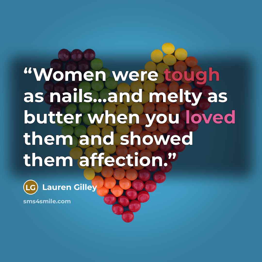 “Women were tough as nails…and melty as butter when you loved them and showed them affection.” quote by Lauren Gilley