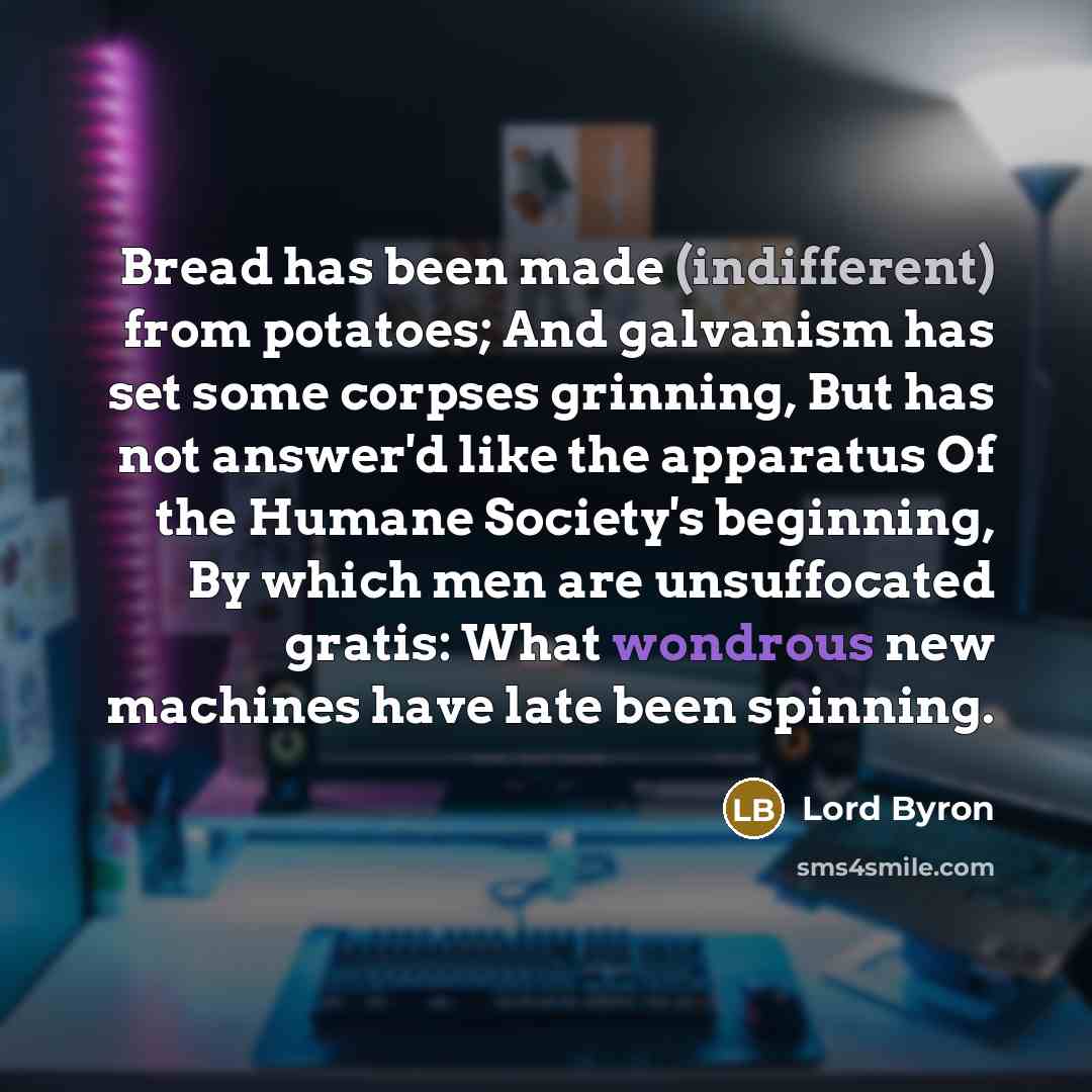 “Bread has been made (indifferent) from potatoes; And galvanism has set some corpses grinning, But has not answer'd like the apparatus Of the Humane Society's beginning, By which men are unsuffocated gratis: What wondrous new machines have late been spinning.” quote by Lord Byron