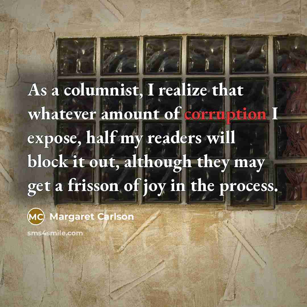 “As a columnist, I realize that whatever amount of corruption I expose, half my readers will block it out, although they may get a frisson of joy in the process.” quote by Margaret Carlson