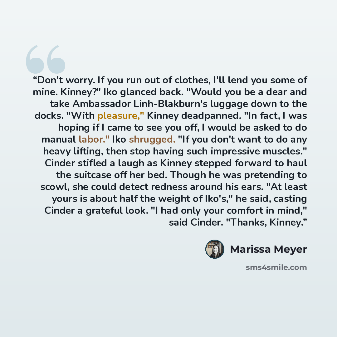 “Don't worry. If you run out of clothes, I'll lend you some of mine. Kinney?" Iko glanced back. "Would you be a dear and take Ambassador Linh-Blakburn's luggage down to the docks. "With pleasure," Kinney deadpanned. "In fact, I was hoping if I came to see you off, I would be asked to do manual…” quote by Marissa Meyer