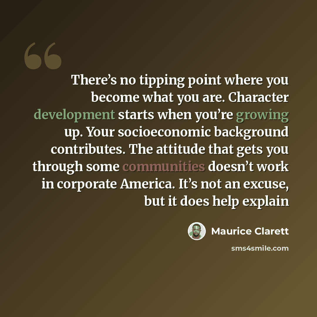 “There’s no tipping point where you become what you are. Character development starts when you’re growing up. Your socioeconomic background contributes. The attitude that gets you through some communities doesn’t work in corporate America. It’s not an excuse, but it does help explain” quote by Maurice Clarett