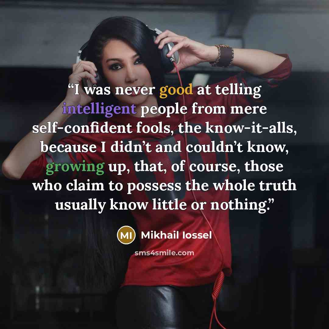 “I was never good at telling intelligent people from mere self-confident fools, the know-it-alls, because I didn’t and couldn’t know, growing up, that, of course, those who claim to possess the whole truth usually know little or nothing.” quote by Mikhail Iossel
