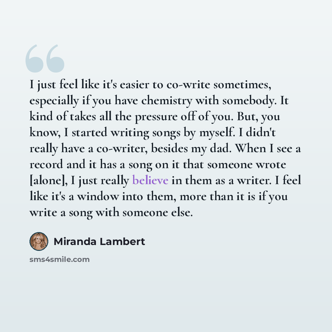 “I just feel like it's easier to co-write sometimes, especially if you have chemistry with somebody. It kind of takes all the pressure off of you. But, you know, I started writing songs by myself. I didn't really have a co-writer, besides my dad. When I see a record and it has a song on it that…” quote by Miranda Lambert