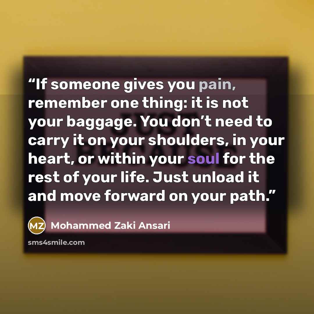 “If someone gives you pain, remember one thing: it is not your baggage. You don’t need to carry it on your shoulders, in your heart, or within your soul for the rest of your life. Just unload it and move forward on your path.” quote by Mohammed Zaki Ansari