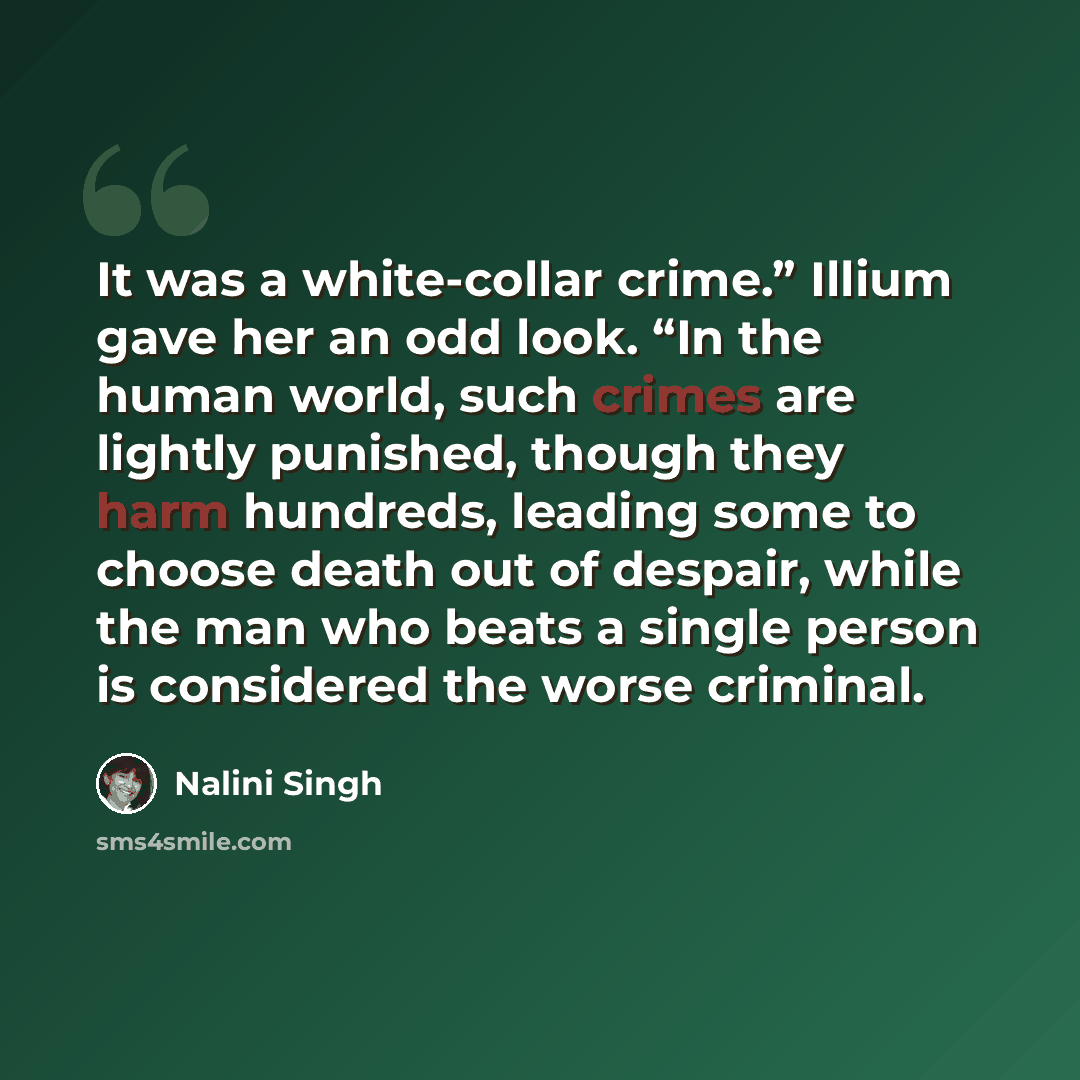 “It was a white-collar crime.” Illium gave her an odd look. “In the human world, such crimes are lightly punished, though they harm hundreds, leading some to choose death out of despair, while the man who beats a single person is considered the worse criminal.” quote by Nalini Singh